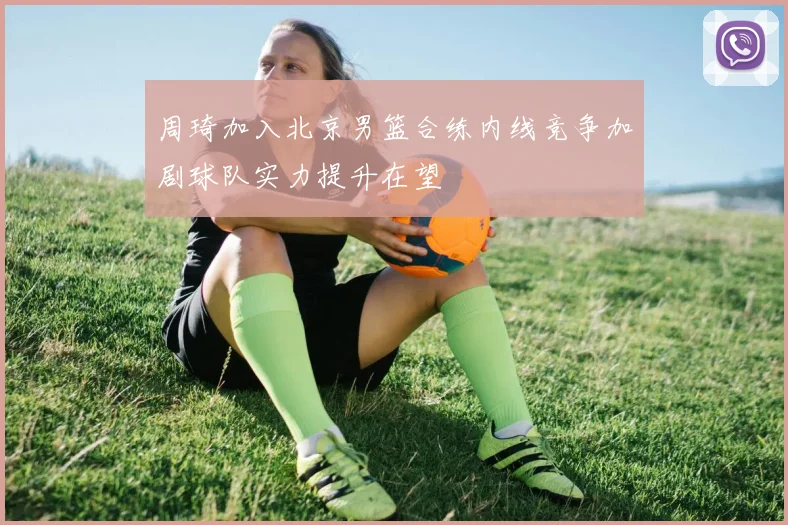 周琦加入北京男篮合练内线竞争加剧球队实力提升在望