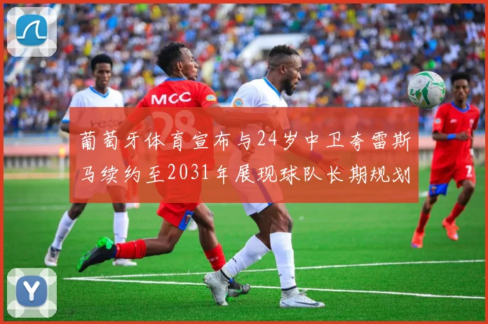 葡萄牙体育宣布与24岁中卫夸雷斯马续约至2031年展现球队长期规划