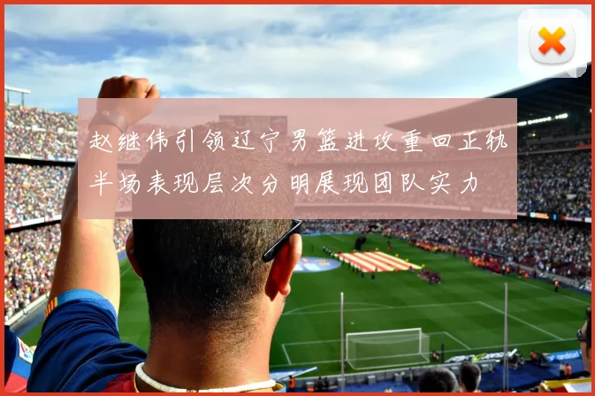 赵继伟引领辽宁男篮进攻重回正轨半场表现层次分明展现团队实力
