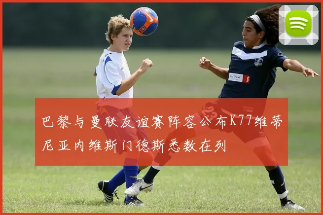 巴黎与曼联友谊赛阵容公布K77维蒂尼亚内维斯门德斯悉数在列