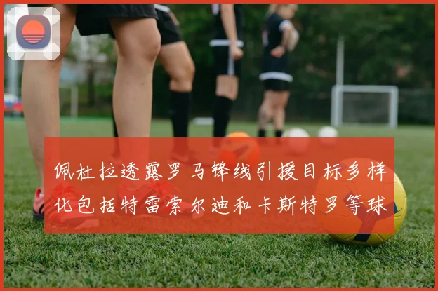 佩杜拉透露罗马锋线引援目标多样化包括特雷索尔迪和卡斯特罗等球员