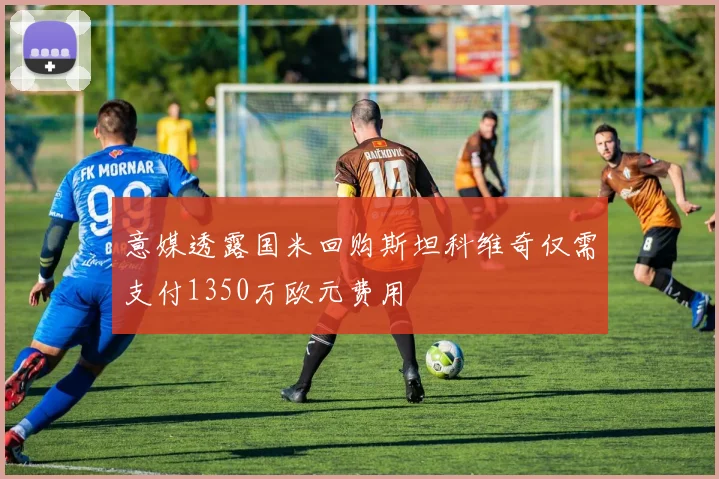 意媒透露国米回购斯坦科维奇仅需支付1350万欧元费用