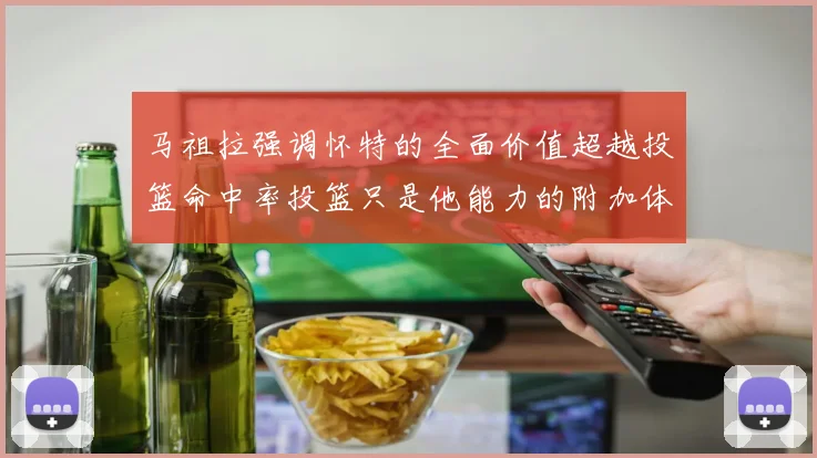 马祖拉强调怀特的全面价值超越投篮命中率投篮只是他能力的附加体现
