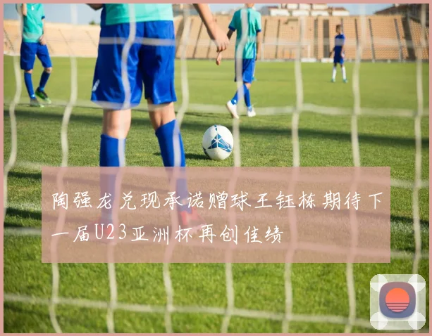 陶强龙兑现承诺赠球王钰栋期待下一届U23亚洲杯再创佳绩