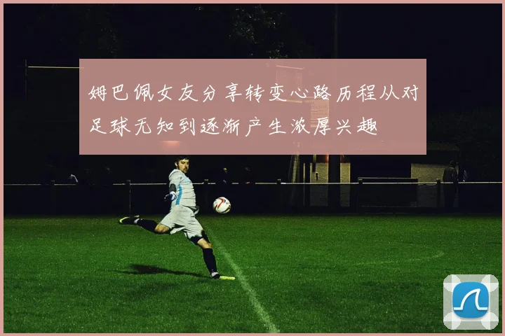 姆巴佩女友分享转变心路历程从对足球无知到逐渐产生浓厚兴趣