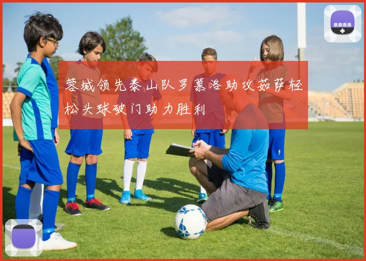 蓉城领先泰山队罗慕洛助攻茹萨轻松头球破门助力胜利