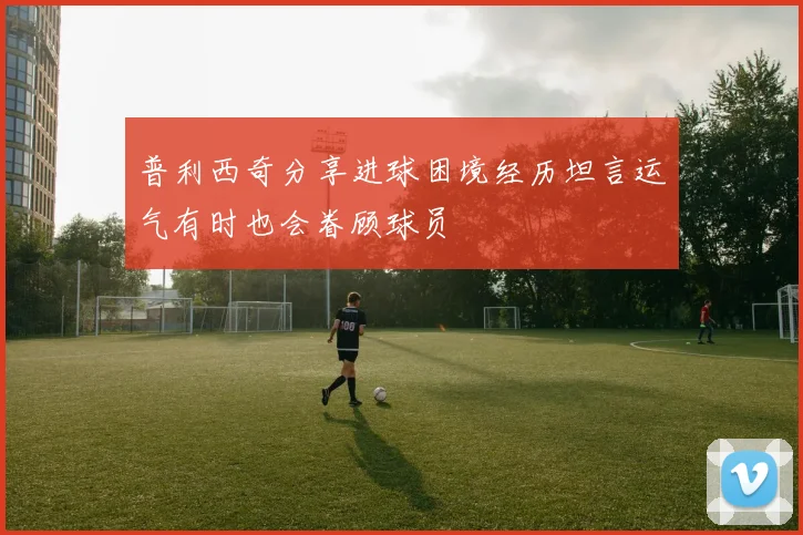 普利西奇分享进球困境经历坦言运气有时也会眷顾球员