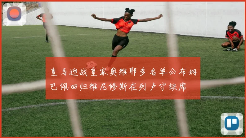 皇马迎战皇家奥维耶多名单公布姆巴佩回归维尼修斯在列卢宁缺席