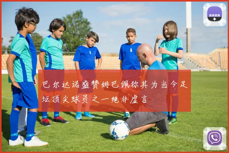 巴尔达诺盛赞姆巴佩称其为当今足坛顶尖球员之一绝非虚言