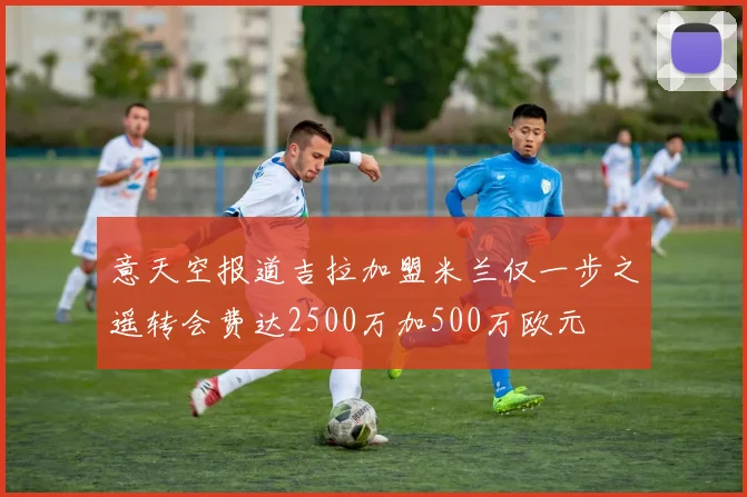 意天空报道吉拉加盟米兰仅一步之遥转会费达2500万加500万欧元