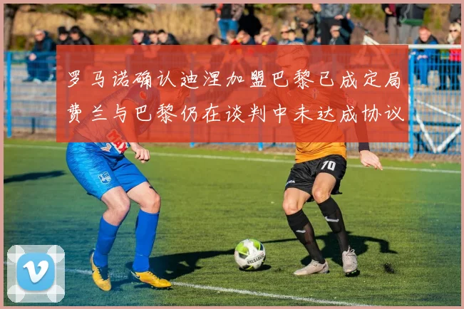 罗马诺确认迪涅加盟巴黎已成定局费兰与巴黎仍在谈判中未达成协议