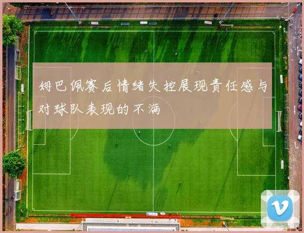 姆巴佩赛后情绪失控展现责任感与对球队表现的不满