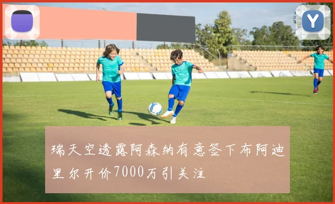 瑞天空透露阿森纳有意签下布阿迪里尔开价7000万引关注