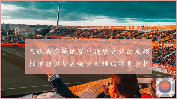 王欣瑜在硬地赛中连续晋级的底线相持能力与关键分处理的深度分析