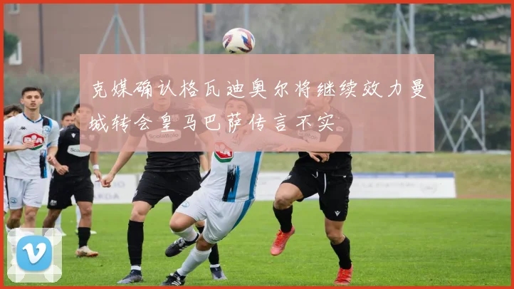 克媒确认格瓦迪奥尔将继续效力曼城转会皇马巴萨传言不实
