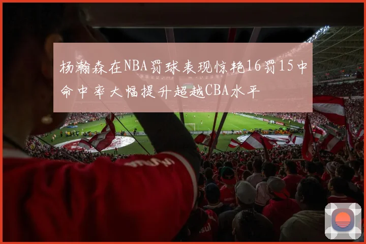 杨瀚森在NBA罚球表现惊艳16罚15中命中率大幅提升超越CBA水平