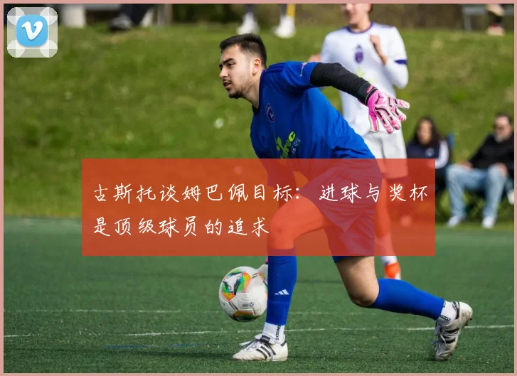 古斯托谈姆巴佩目标：进球与奖杯是顶级球员的追求