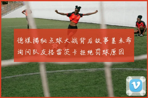 德媒揭秘点球大战背后故事基米希询问队友格雷茨卡拒绝罚球原因