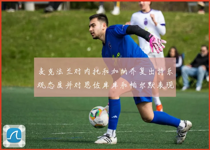 麦克法兰对内托和加纳乔复出持乐观态度并对恩佐库库和帕尔默表现表示满意