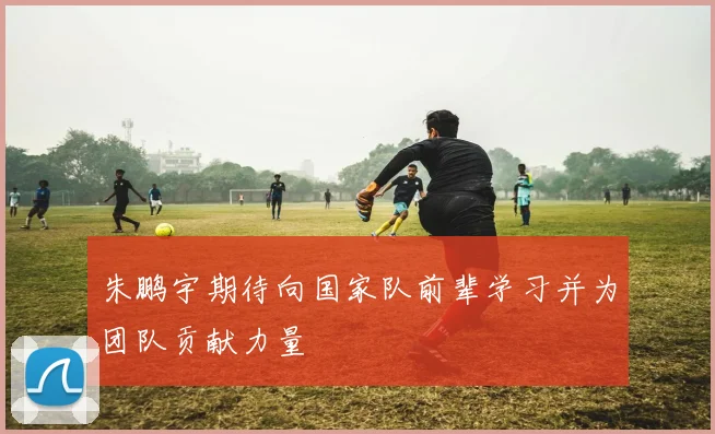 朱鹏宇期待向国家队前辈学习并为团队贡献力量