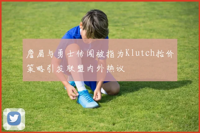詹眉与勇士传闻被指为Klutch抬价策略引发联盟内外热议