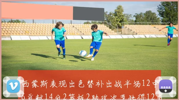 西蒙斯表现出色替补出战半场12中6贡献14分2篮板2助攻次节独得12分