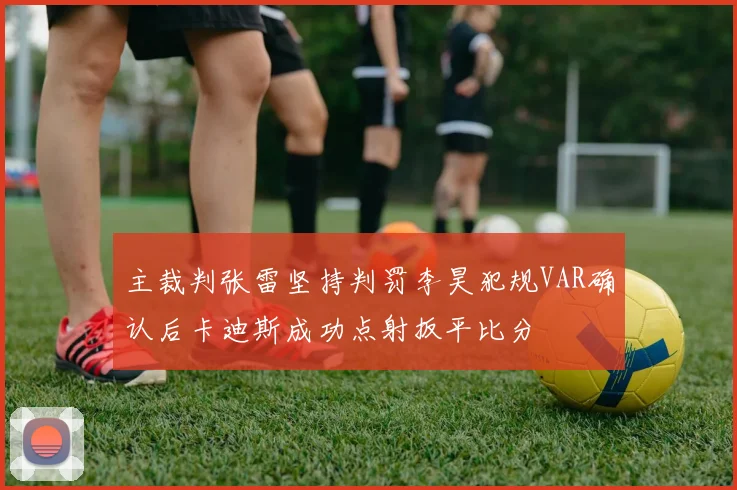 主裁判张雷坚持判罚李昊犯规VAR确认后卡迪斯成功点射扳平比分