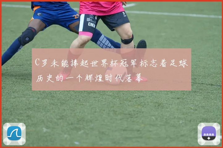 C罗未能捧起世界杯冠军标志着足球历史的一个辉煌时代落幕