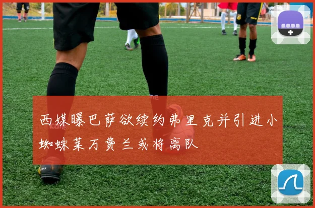 西媒曝巴萨欲续约弗里克并引进小蜘蛛莱万费兰或将离队