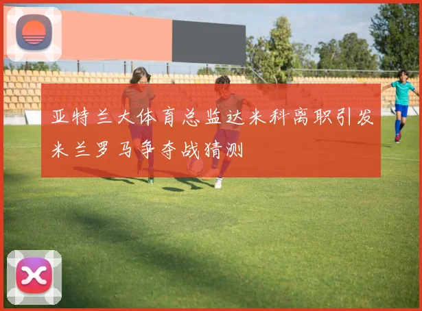 亚特兰大体育总监达米科离职引发米兰罗马争夺战猜测
