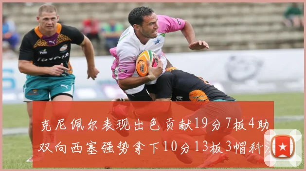 克尼佩尔表现出色贡献19分7板4助双向西塞强势拿下10分13板3帽科沃德也有17分2帽的精彩表现