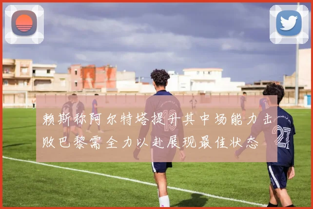 赖斯称阿尔特塔提升其中场能力击败巴黎需全力以赴展现最佳状态