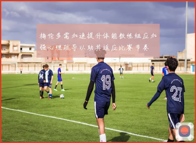 梅伦多需加速提升体能教练组应加强心理疏导以助其适应比赛节奏
