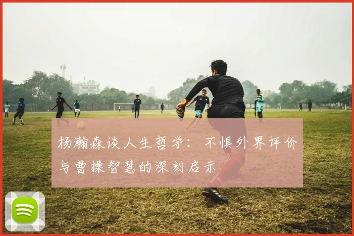 杨瀚森谈人生哲学：不惧外界评价与曹操智慧的深刻启示