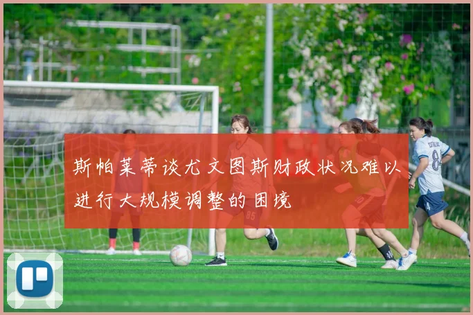 斯帕莱蒂谈尤文图斯财政状况难以进行大规模调整的困境