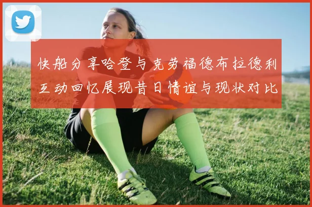 快船分享哈登与克劳福德布拉德利互动回忆展现昔日情谊与现状对比