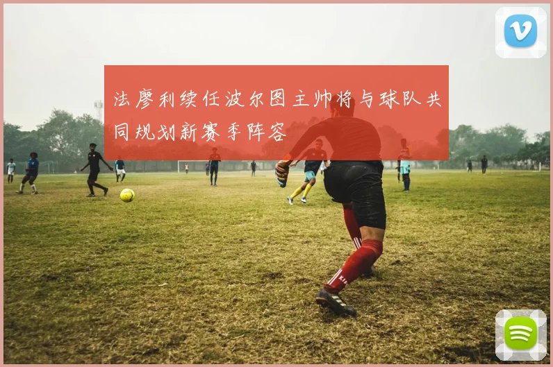 法廖利续任波尔图主帅将与球队共同规划新赛季阵容