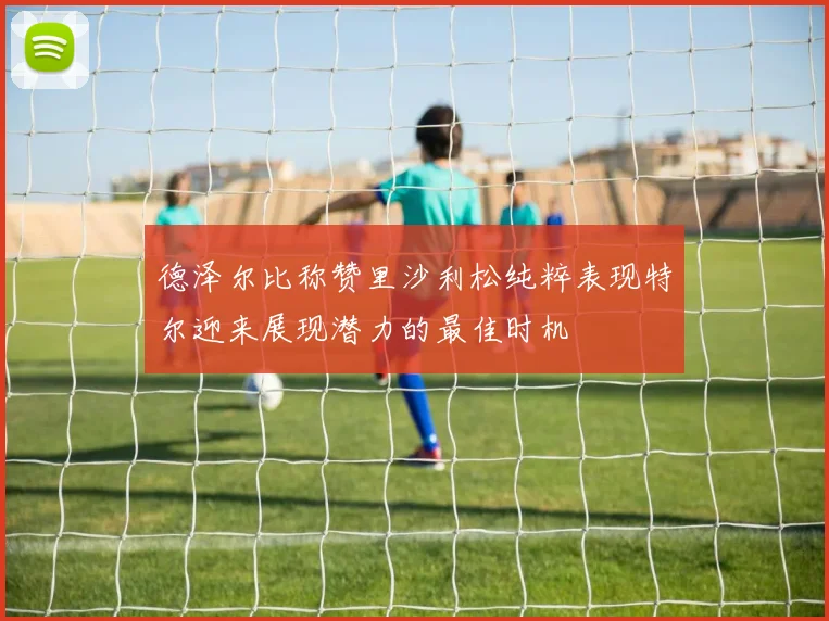 德泽尔比称赞里沙利松纯粹表现特尔迎来展现潜力的最佳时机