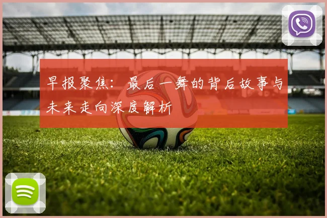 早报聚焦：最后一舞的背后故事与未来走向深度解析